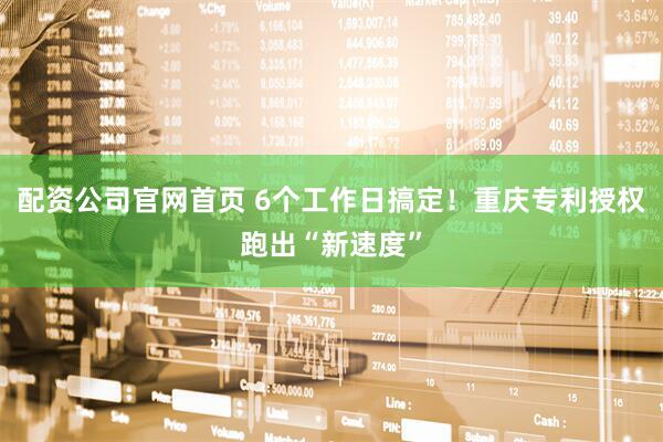 配资公司官网首页 6个工作日搞定！重庆专利授权跑出“新速度”
