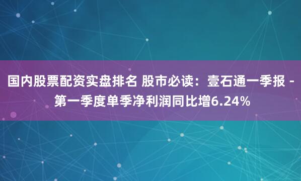 国内股票配资实盘排名 股市必读：壹石通一季报 - 第一季度单季净利润同比增6.24%