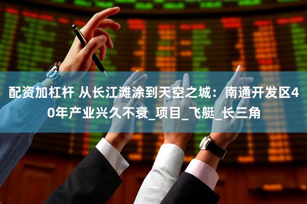 配资加杠杆 从长江滩涂到天空之城：南通开发区40年产业兴久不衰_项目_飞艇_长三角