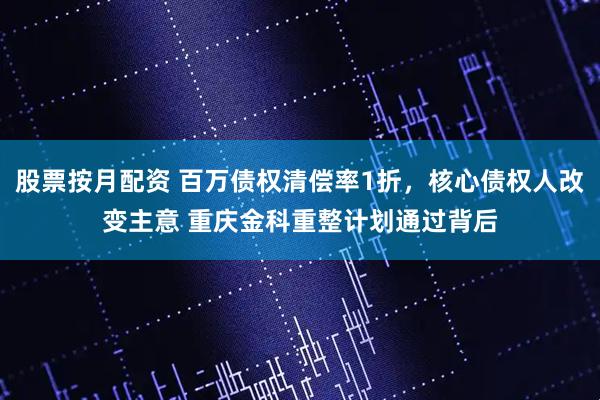 股票按月配资 百万债权清偿率1折，核心债权人改变主意 重庆金科重整计划通过背后