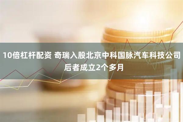10倍杠杆配资 奇瑞入股北京中科国脉汽车科技公司  后者成立2个多月