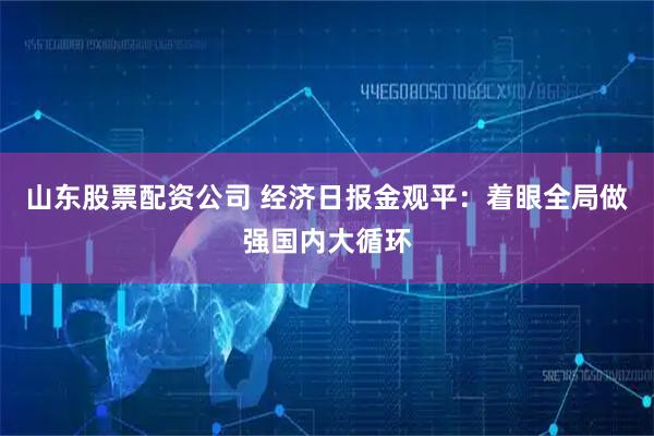 山东股票配资公司 经济日报金观平：着眼全局做强国内大循环