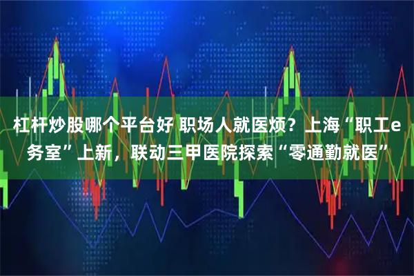 杠杆炒股哪个平台好 职场人就医烦？上海“职工e务室”上新，联动三甲医院探索“零通勤就医”
