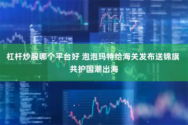 杠杆炒股哪个平台好 泡泡玛特给海关发布送锦旗 共护国潮出海