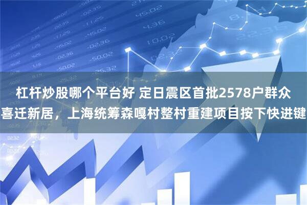 杠杆炒股哪个平台好 定日震区首批2578户群众喜迁新居，上海统筹森嘎村整村重建项目按下快进键