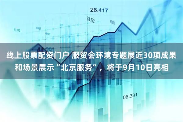 线上股票配资门户 服贸会环境专题展近30项成果和场景展示“北京服务”，将于9月10日亮相