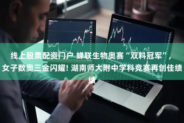 线上股票配资门户 蝉联生物奥赛“双料冠军”, 女子数奥三金闪耀! 湖南师大附中学科竞赛再创佳绩