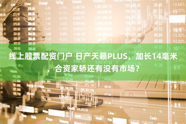 线上股票配资门户 日产天籁PLUS，加长14毫米，合资家轿还有没有市场？