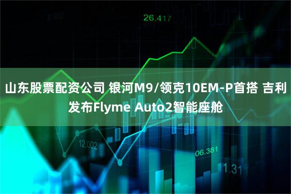 山东股票配资公司 银河M9/领克10EM-P首搭 吉利发布Flyme Auto2智能座舱