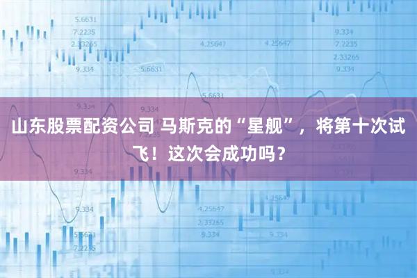 山东股票配资公司 马斯克的“星舰”，将第十次试飞！这次会成功吗？