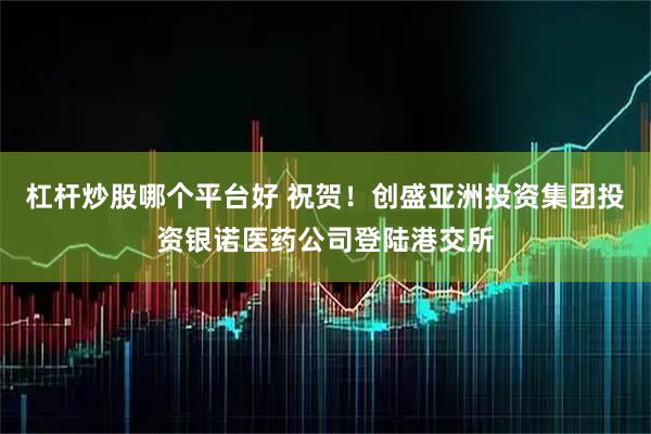 杠杆炒股哪个平台好 祝贺！创盛亚洲投资集团投资银诺医药公司登陆港交所