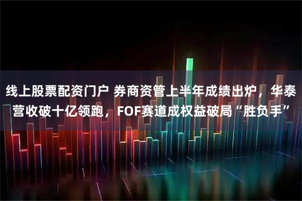 线上股票配资门户 券商资管上半年成绩出炉，华泰营收破十亿领跑，FOF赛道成权益破局“胜负手”