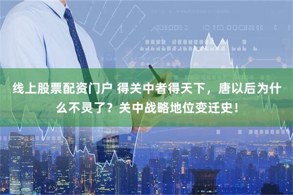 线上股票配资门户 得关中者得天下，唐以后为什么不灵了？关中战略地位变迁史！