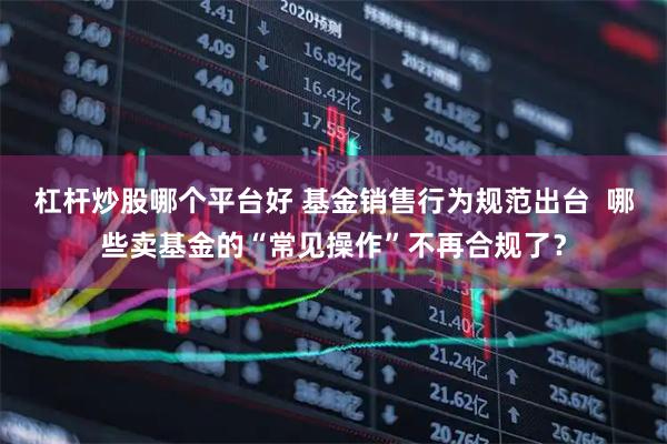杠杆炒股哪个平台好 基金销售行为规范出台 哪些卖基金的“常见操作”不再合规了?
