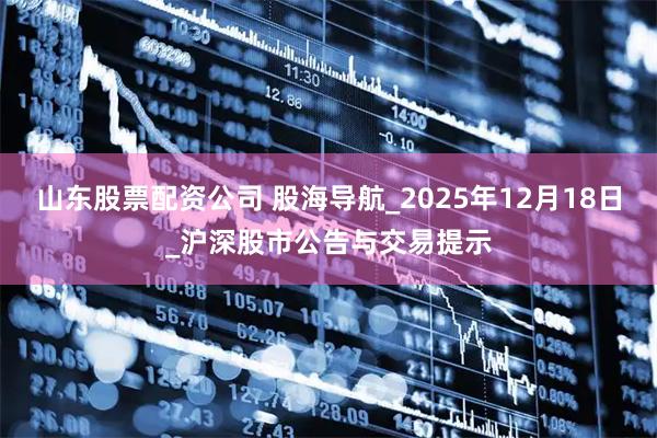 山东股票配资公司 股海导航_2025年12月18日_沪深股市公告与交易提示