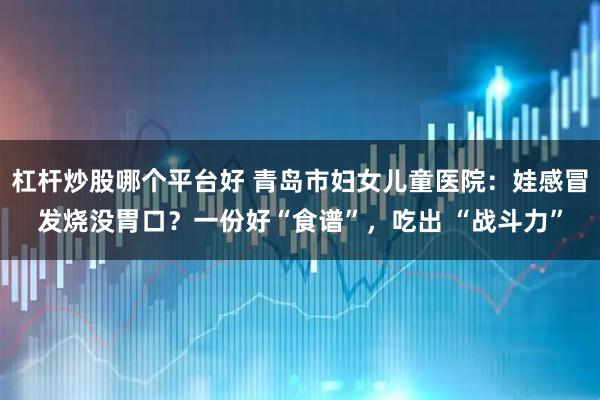 杠杆炒股哪个平台好 青岛市妇女儿童医院：娃感冒发烧没胃口？一份好“食谱”，吃出 “战斗力”