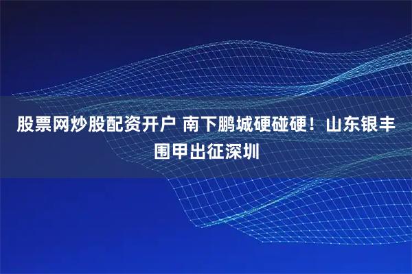 股票网炒股配资开户 南下鹏城硬碰硬！山东银丰围甲出征深圳