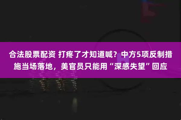 合法股票配资 打疼了才知道喊？中方5项反制措施当场落地，美官员只能用“深感失望”回应