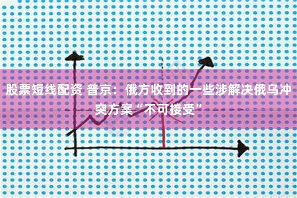 股票短线配资 普京：俄方收到的一些涉解决俄乌冲突方案“不可接受”