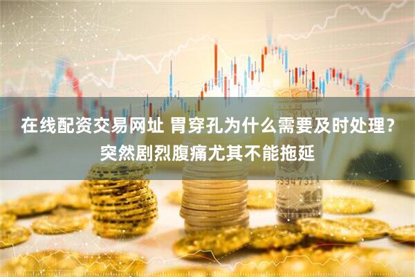 在线配资交易网址 胃穿孔为什么需要及时处理？突然剧烈腹痛尤其不能拖延