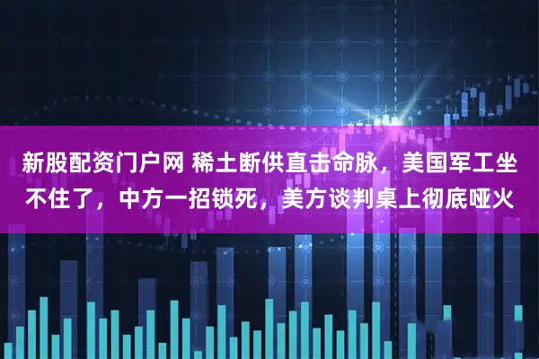 新股配资门户网 稀土断供直击命脉，美国军工坐不住了，中方一招锁死，美方谈判桌上彻底哑火