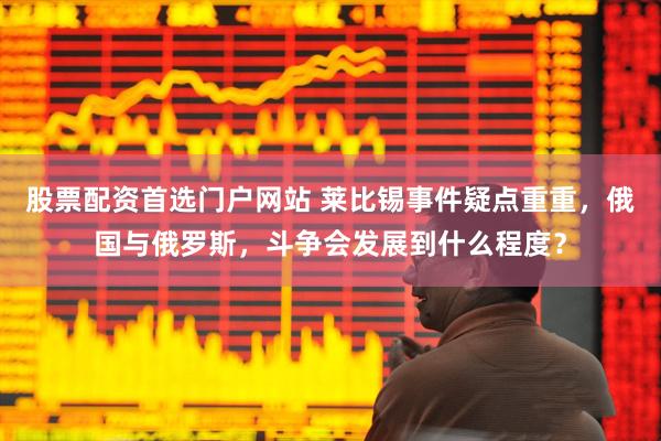 股票配资首选门户网站 莱比锡事件疑点重重，俄国与俄罗斯，斗争会发展到什么程度？