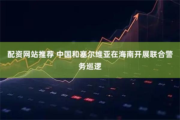 配资网站推荐 中国和塞尔维亚在海南开展联合警务巡逻