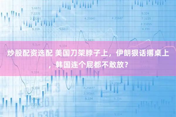 炒股配资选配 美国刀架脖子上，伊朗狠话撂桌上，韩国连个屁都不敢放？