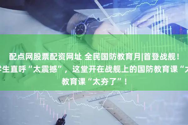 配点网股票配资网址 全民国防教育月|首登战舰！军迷大学生直呼“太震撼”，这堂开在战舰上的国防教育课“太夯了”！