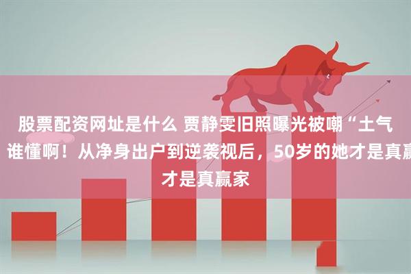股票配资网址是什么 贾静雯旧照曝光被嘲“土气”，谁懂啊！从净身出户到逆袭视后，50岁的她才是真赢家