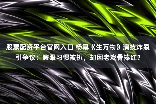 股票配资平台官网入口 杨幂《生万物》演技炸裂引争议：瞪眼习惯被扒，却因老戏骨捧红？