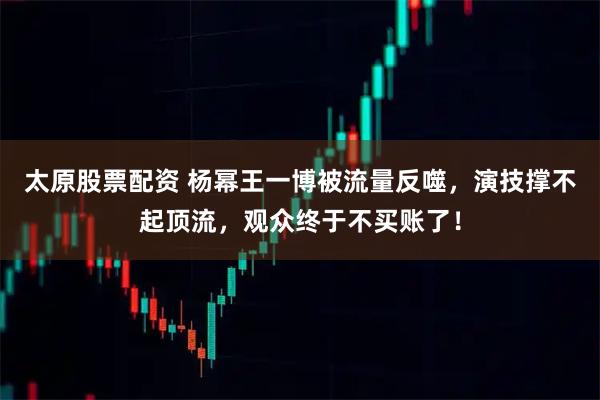 太原股票配资 杨幂王一博被流量反噬，演技撑不起顶流，观众终于不买账了！
