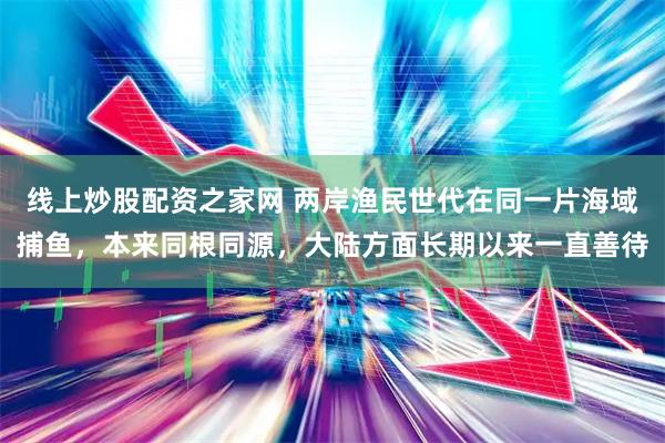 线上炒股配资之家网 两岸渔民世代在同一片海域捕鱼，本来同根同源，大陆方面长期以来一直善待