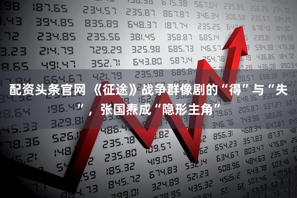 配资头条官网 《征途》战争群像剧的“得”与“失”，张国焘成“隐形主角”